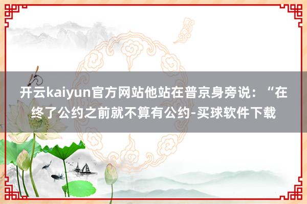 开云kaiyun官方网站他站在普京身旁说：“在终了公约之前就不算有公约-买球软件下载