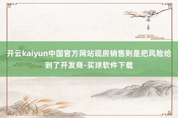 开云kaiyun中国官方网站现房销售则是把风险给到了开发商-买球软件下载
