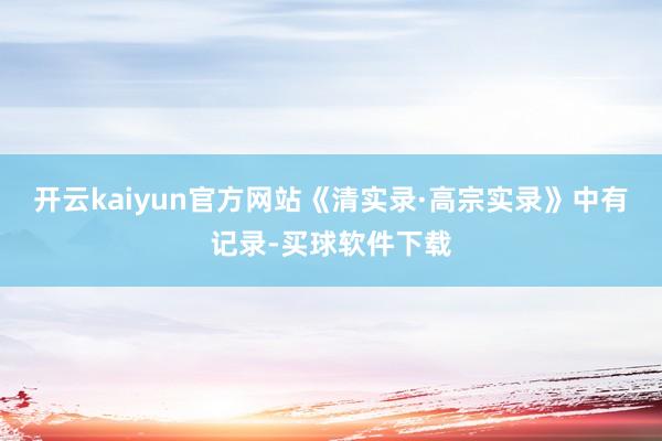 开云kaiyun官方网站《清实录·高宗实录》中有记录-买球软件下载