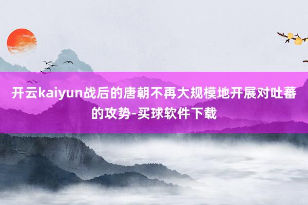 开云kaiyun战后的唐朝不再大规模地开展对吐蕃的攻势-买球软件下载