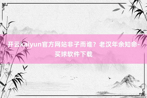 开云kaiyun官方网站非子而谁？老汉年余知命-买球软件下载
