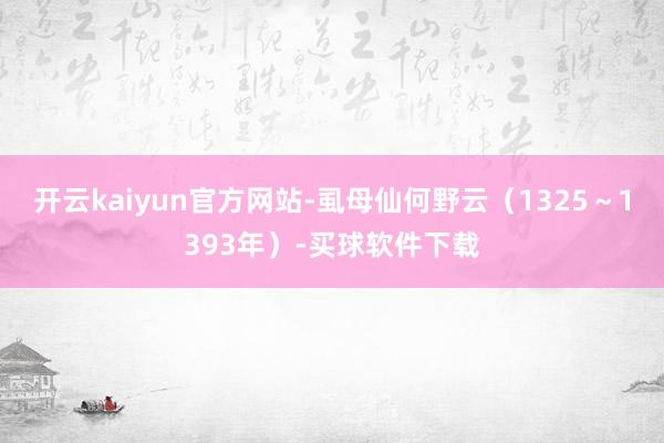 开云kaiyun官方网站-虱母仙何野云（1325～1393年）-买球软件下载