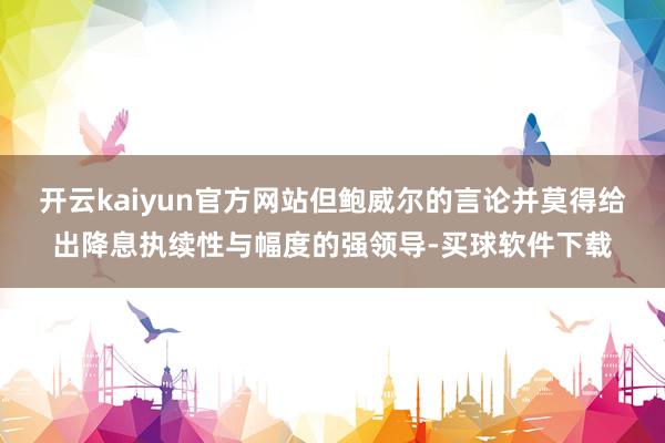 开云kaiyun官方网站但鲍威尔的言论并莫得给出降息执续性与幅度的强领导-买球软件下载