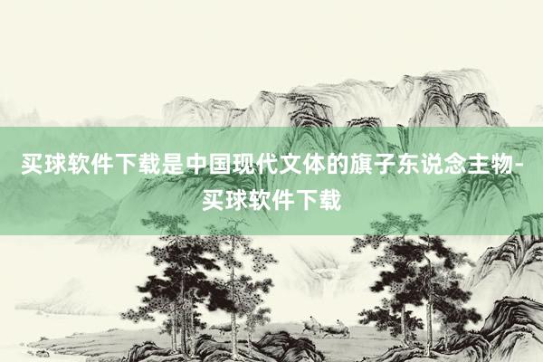 买球软件下载是中国现代文体的旗子东说念主物-买球软件下载