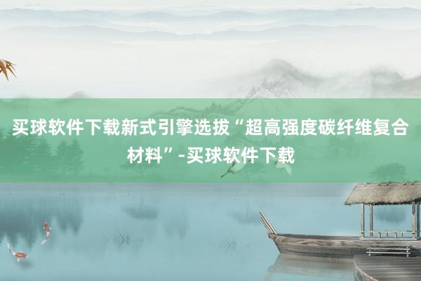 买球软件下载新式引擎选拔“超高强度碳纤维复合材料”-买球软件下载