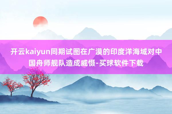 开云kaiyun同期试图在广漠的印度洋海域对中国舟师舰队造成威慑-买球软件下载