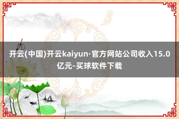 开云(中国)开云kaiyun·官方网站公司收入15.0亿元-买球软件下载