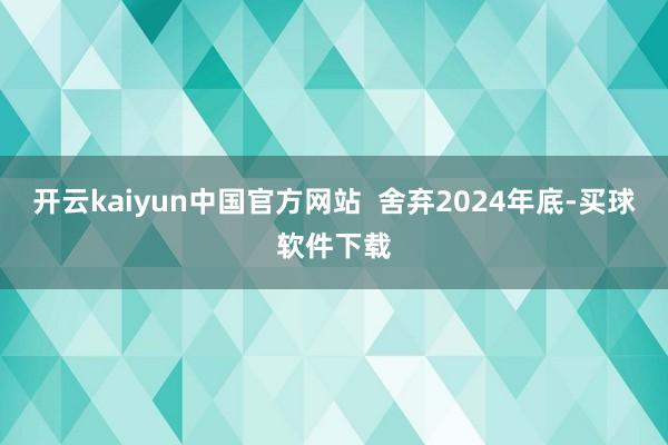 开云kaiyun中国官方网站  舍弃2024年底-买球软件下载