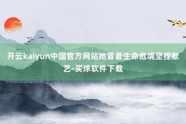 开云kaiyun中国官方网站她冒着生命危境坚捏献艺-买球软件下载