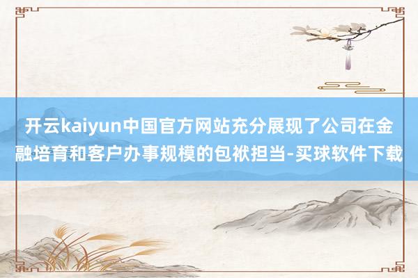开云kaiyun中国官方网站充分展现了公司在金融培育和客户办事规模的包袱担当-买球软件下载