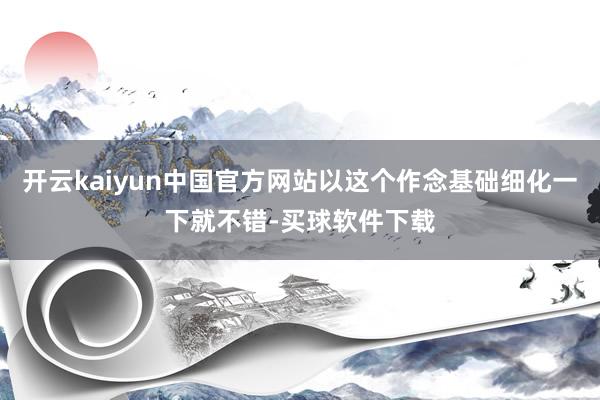 开云kaiyun中国官方网站以这个作念基础细化一下就不错-买球软件下载