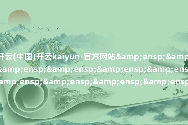 开云(中国)开云kaiyun·官方网站&ensp;&ensp;&ensp;&ensp;&ensp;&ensp;&ensp;&ensp;&ensp;&ensp;&ensp;&ensp;&ensp;&ensp;&ensp;&ensp;&ensp;&ensp;&ensp;&ensp;&ensp;&ensp;&ensp;&ensp;&ensp;&ensp;&ensp;&ensp;&ensp;&ensp;&