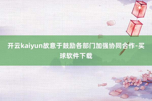 开云kaiyun故意于鼓励各部门加强协同合作-买球软件下载