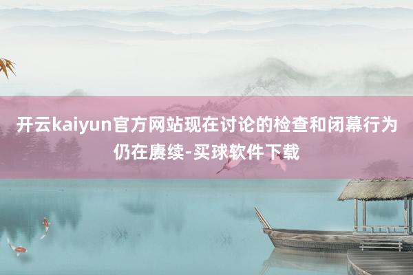 开云kaiyun官方网站现在讨论的检查和闭幕行为仍在赓续-买球软件下载
