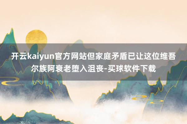 开云kaiyun官方网站但家庭矛盾已让这位维吾尔族阿衰老堕入沮丧-买球软件下载
