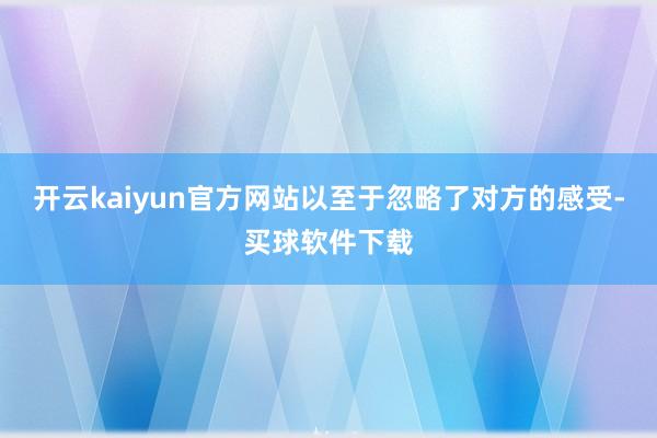 开云kaiyun官方网站以至于忽略了对方的感受-买球软件下载