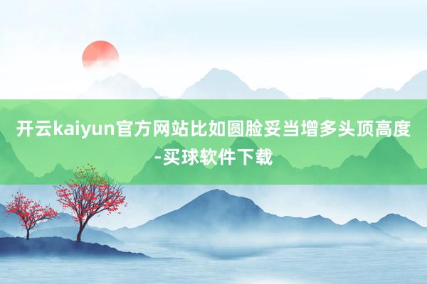 开云kaiyun官方网站比如圆脸妥当增多头顶高度-买球软件下载
