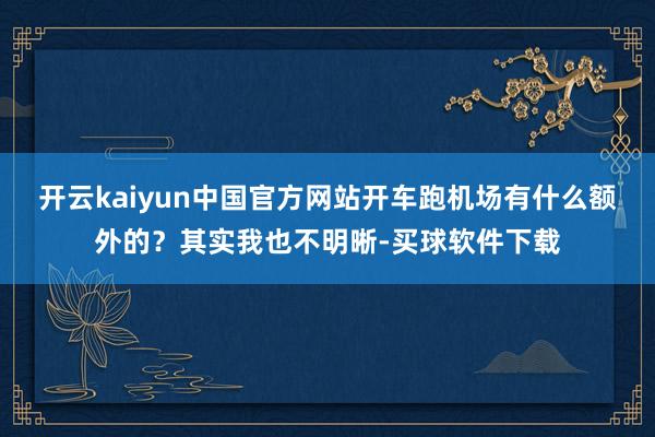 开云kaiyun中国官方网站开车跑机场有什么额外的？其实我也不明晰-买球软件下载