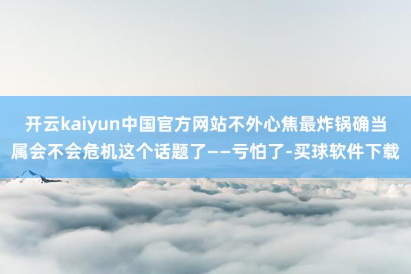 开云kaiyun中国官方网站不外心焦最炸锅确当属会不会危机这个话题了——亏怕了-买球软件下载