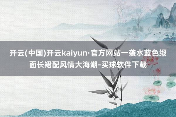 开云(中国)开云kaiyun·官方网站一袭水蓝色缎面长裙配风情大海潮-买球软件下载