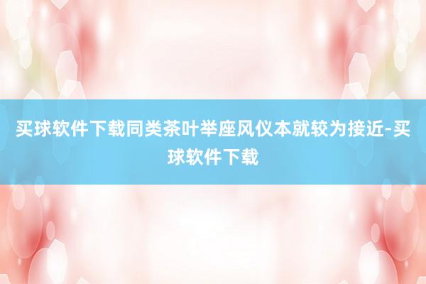 买球软件下载同类茶叶举座风仪本就较为接近-买球软件下载