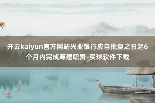开云kaiyun官方网站兴业银行应自批复之日起6个月内完成筹建职责-买球软件下载