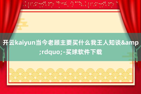 开云kaiyun当今老顾主要买什么我王人知谈”-买球软件下载