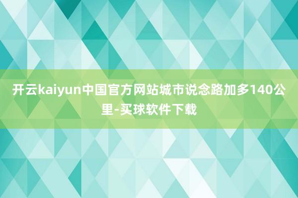 开云kaiyun中国官方网站城市说念路加多140公里-买球软件下载