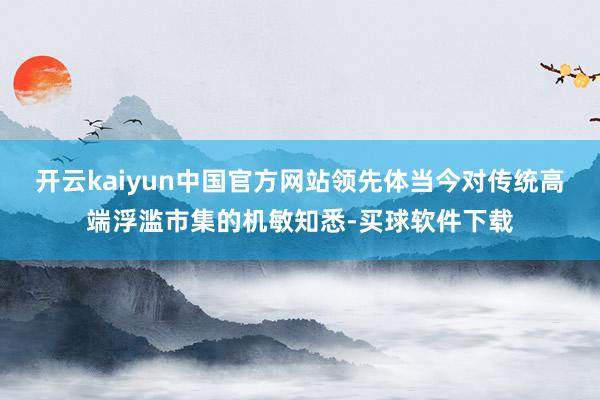 开云kaiyun中国官方网站领先体当今对传统高端浮滥市集的机敏知悉-买球软件下载