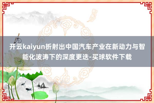 开云kaiyun折射出中国汽车产业在新动力与智能化波涛下的深度更迭-买球软件下载