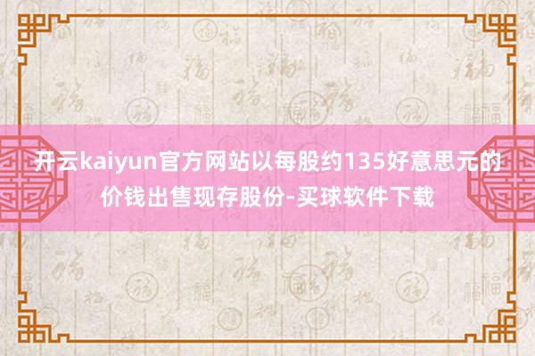 开云kaiyun官方网站以每股约135好意思元的价钱出售现存股份-买球软件下载
