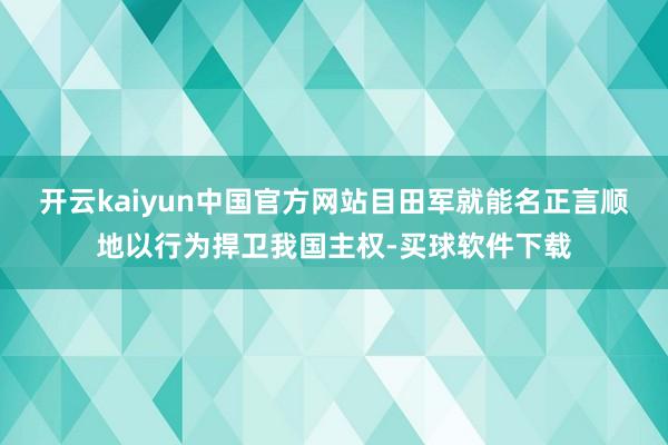 开云kaiyun中国官方网站目田军就能名正言顺地以行为捍卫我国主权-买球软件下载