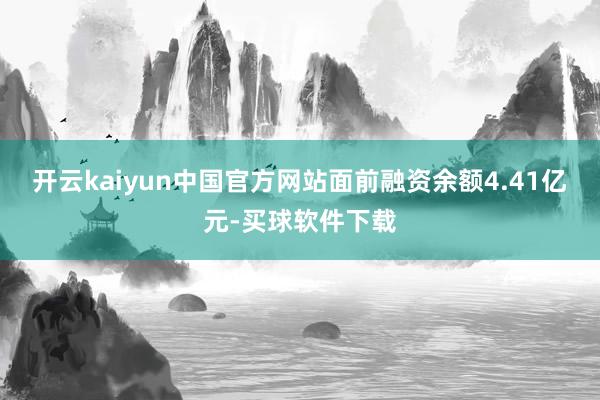 开云kaiyun中国官方网站面前融资余额4.41亿元-买球软件下载