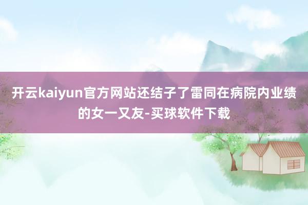 开云kaiyun官方网站还结子了雷同在病院内业绩的女一又友-买球软件下载