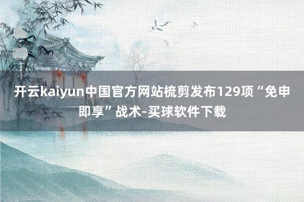 开云kaiyun中国官方网站梳剪发布129项“免申即享”战术-买球软件下载