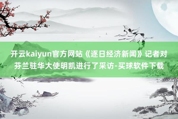 开云kaiyun官方网站《逐日经济新闻》记者对芬兰驻华大使明凯进行了采访-买球软件下载