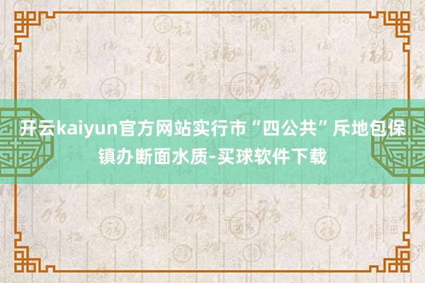 开云kaiyun官方网站实行市“四公共”斥地包保镇办断面水质-买球软件下载