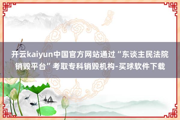 开云kaiyun中国官方网站通过“东谈主民法院销毁平台”考取专科销毁机构-买球软件下载
