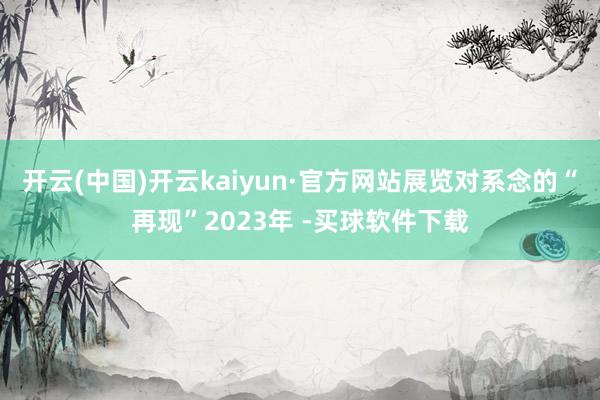开云(中国)开云kaiyun·官方网站展览对系念的“再现”2023年 -买球软件下载