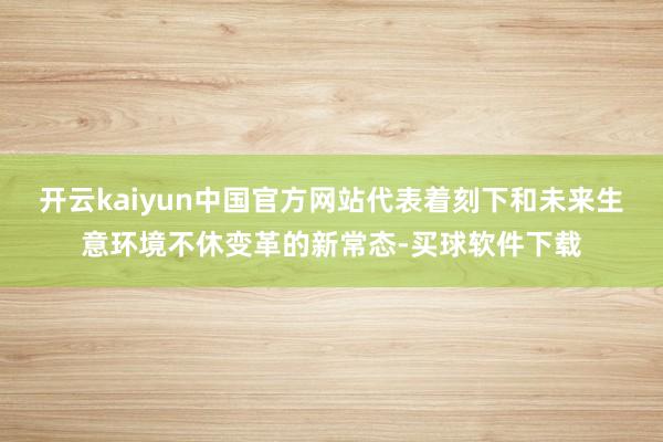 开云kaiyun中国官方网站代表着刻下和未来生意环境不休变革的新常态-买球软件下载