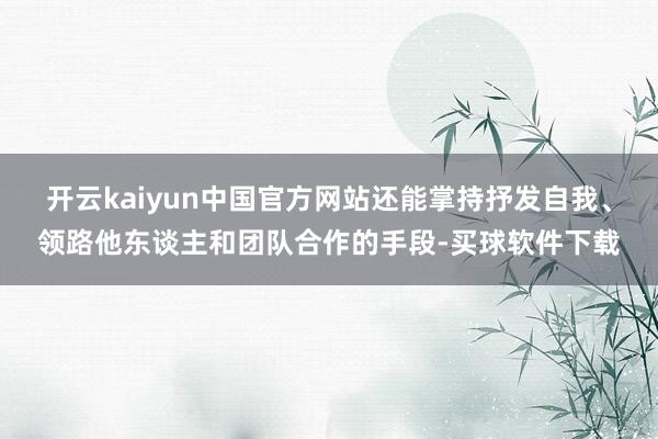 开云kaiyun中国官方网站还能掌持抒发自我、领路他东谈主和团队合作的手段-买球软件下载