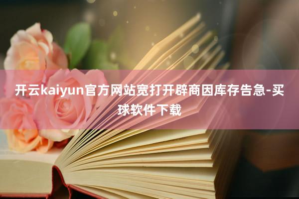 开云kaiyun官方网站宽打开辟商因库存告急-买球软件下载