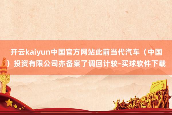 开云kaiyun中国官方网站此前当代汽车（中国）投资有限公司亦备案了调回计较-买球软件下载