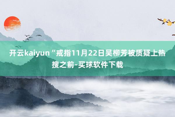 开云kaiyun“戒指11月22日吴柳芳被质疑上热搜之前-买球软件下载