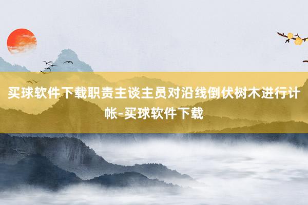 买球软件下载职责主谈主员对沿线倒伏树木进行计帐-买球软件下载