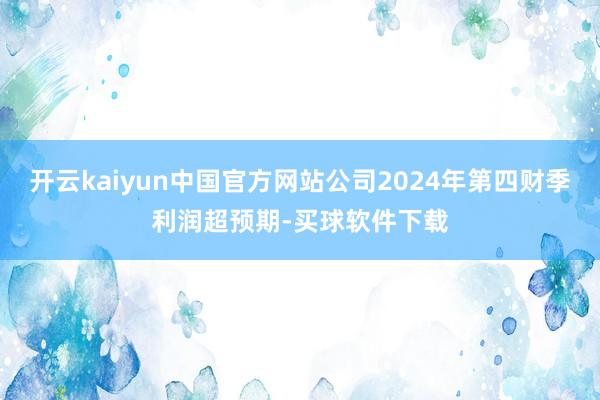 开云kaiyun中国官方网站公司2024年第四财季利润超预期-买球软件下载