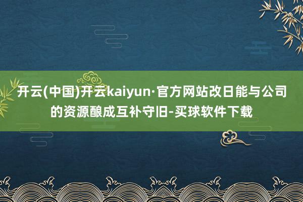 开云(中国)开云kaiyun·官方网站改日能与公司的资源酿成互补守旧-买球软件下载