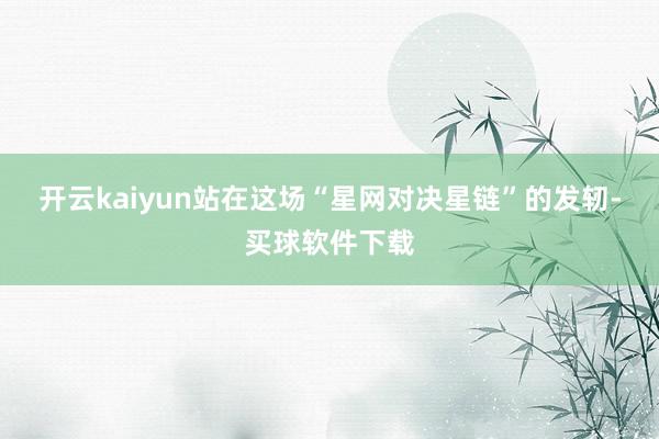 开云kaiyun站在这场“星网对决星链”的发轫-买球软件下载