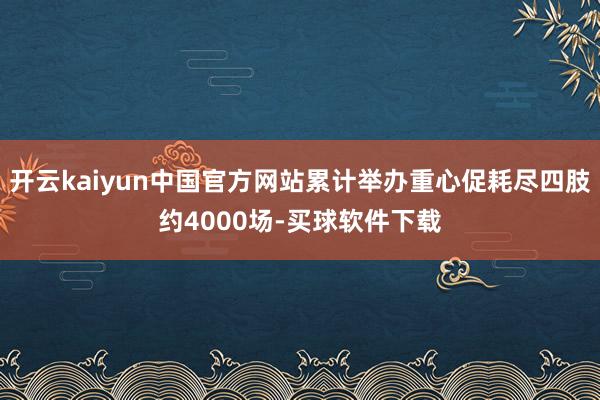开云kaiyun中国官方网站累计举办重心促耗尽四肢约4000场-买球软件下载