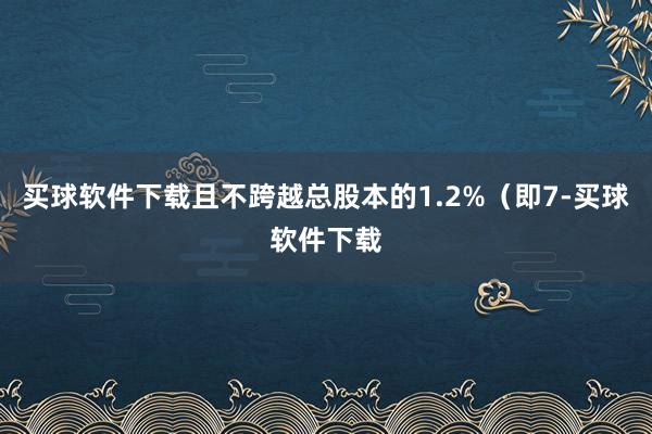 买球软件下载且不跨越总股本的1.2%（即7-买球软件下载